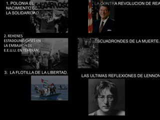 1. POLONIA EL
NACIMIENTO DE
LA SOLIDARIDAD.
2. REHENES
ESTADOUNIDENSES EN
LA EMBAJADA DE
E.E.U.U. EN TEHERÁN.
3. LA FLOTILLA DE LA LIBERTAD.
LA CONTRA REVOLUCION DE REA
ESCUADRONDES DE LA MUERTE.
LAS ULTIMAS REFLEXIONES DE LENNON
 