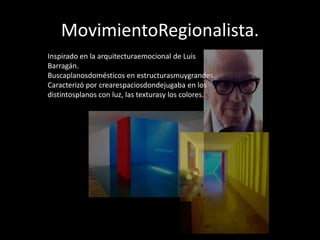 MovimientoRegionalista.
Inspirado en la arquitecturaemocional de Luis
Barragán.
Buscaplanosdomésticos en estructurasmuygrandes.
Caracterizó por crearespaciosdondejugaba en los
distintosplanos con luz, las texturasy los colores.
 