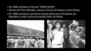 • Em 1985 acontece o festival ‘‘ROCK IN RIO’’
• Mortes de Chico Mendes, Cazuza, Vinícius de Morais e Raul Seixas.
• Em 1989 acontece a primeira eleição direta para Presidente da
República, onde é eleito Fernando Collor de Mello.
 