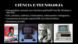 CIÊNCIA E TECNOLOGIA
• Computadores pessoais com interfaces gráficas(XF free 86, Windows e
Mac OS);
• CD’s, celulares, walkman, sintetizadores, videocassete e videogames;
• Lançamento da estação espacial MIR, da União Soviética;
• Descoberta da AIDS.
 