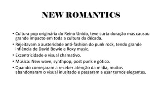 NEW ROMANTICS
• Cultura pop originária do Reino Unido, teve curta duração mas causou
grande impacto em toda a cultura da década.
• Rejeitavam a austeridade anti-fashion do punk rock, tendo grande
inflência de David Bowie e Roxy music.
• Excentricidade e visual chamativo.
• Música: New wave, synthpop, post punk e gótico.
• Quando começaram a receber atenção da mídia, muitos
abandonaram o visual inusitado e passaram a usar ternos elegantes.
 