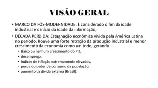 VISÃO GERAL
• MARCO DA PÓS-MODERNIDADE: É considerado o fim da idade
industrial e o início da idade da informação;
• DÉCADA PERDIDA: Estagnação econômica vivida pela América Latina
no período, Houve uma forte retração da produção industrial e menor
crescimento da economia como um todo, gerando...
• Baixo ou nenhum crescimento do PIB,
• desemprego,
• índices de inflação extremamente elevados,
• perda do poder de consumo da população,
• aumento da divida externa (Brasil).
 