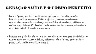GERAÇÃO SAÚDE E O CORPO PERFEITO
• Para a época, ser bem vestido era apenas um detalhe se não
houvesse um belo corpo. Entre os jovens, era comum irem a
academias para aulas de dança com música ritmadas, vestidos com
collants e polainas. O objetivo do homem era ter um corpo bonito e
saudável, aliado à moda e o sucesso.
• Roupas de ginástica de lycra eram combinadas à roupas excêntricas e
exageradas, com cores cítricas, estampas de animais, geométricas,
poás, tudo muito colorido e alegre.
 