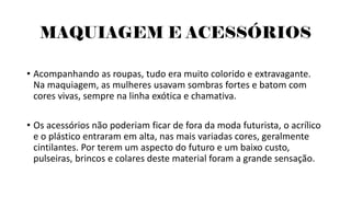 MAQUIAGEM E ACESSÓRIOS
• Acompanhando as roupas, tudo era muito colorido e extravagante.
Na maquiagem, as mulheres usavam sombras fortes e batom com
cores vivas, sempre na linha exótica e chamativa.
• Os acessórios não poderiam ficar de fora da moda futurista, o acrílico
e o plástico entraram em alta, nas mais variadas cores, geralmente
cintilantes. Por terem um aspecto do futuro e um baixo custo,
pulseiras, brincos e colares deste material foram a grande sensação.
 