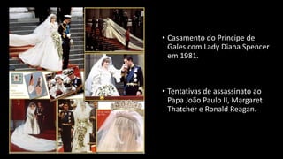 • Casamento do Príncipe de
Gales com Lady Diana Spencer
em 1981.
• Tentativas de assassinato ao
Papa João Paulo II, Margaret
Thatcher e Ronald Reagan.
 