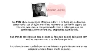 Em 1987 abriu sua própria Maison em Paris e embora alguns tenham
estranhado suas criações o estilista mostrou-se confiante, seguro das
misturas excessivas e inesperadas de cores e estampas, que era
combinadas com cintura alta, drapeados assimétricos.
Sua grande contribuição para os anos 80 foi a saia balonê que junto com
outras peças marcou a moda desse período.
Lacroix estimulou o prêt-à-porter a se interessar pela alta-costura e suas
criações também foram muito copiadas.
 