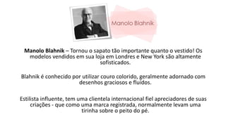 Manolo Blahnik – Tornou o sapato tão importante quanto o vestido! Os
modelos vendidos em sua loja em Londres e New York são altamente
sofisticados.
Blahnik é conhecido por utilizar couro colorido, geralmente adornado com
desenhos graciosos e fluídos.
Estilista influente, tem uma clientela internacional fiel apreciadores de suas
criações - que como uma marca registrada, normalmente levam uma
tirinha sobre o peito do pé.
 