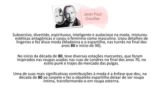 Subversivo, divertido, espirituoso, inteligente e audacioso na moda, misturou
estéticas antagônicas e casou o feminino como masculino. Usou detalhes de
lingeries e fez disso moda (Madonna e o espartilho, nas turnês no final dos
anos 80 e início de 90).
No início da década de 80, teve diversas estações marcantes, que foram
inspirados nas roupas usadas nas ruas de Londres no final dos anos 70, no
estilo punk e trajes do mercado das pulgas.
Uma de suas mais significativas contribuições à moda é a ênfase que deu, na
década de 80 ao corpete e fez o obsoleto espartilho deixar de ser roupa
íntima, transformando-o em roupa externa.
 