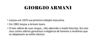 GIORGIO ARMANI
• Lançou em 1974 sua primeira coleção masculina.
• Em 1981 lançou a Armani Jeans.
• O tom sóbrio de suas roupas , não aderindo a moda futurista, fez com
seus cortes sóbrios garantisse a elegância de homens e mulheres que
se adaptavam ao estilo clássico.
 