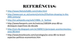 REFERÊNCIAS:
• http://www.liketotally80s.com/index.html
• http://www.vam.ac.uk/content/articles/f/fashion-drawing-in-the-
20th-century/
• http://en.wikipedia.org/wiki/1980s_in_fashion
• http://www.foxsports.com.br/noticias/100104-anos-80-os-
destaques-esportivos-da-decada
• http://cers-8a.blogspot.com.br/2009/11/principais-acontecimentos-
anos-80.html
• http://www.brasilescola.com/sociologia/os-anos-80-no-brasil-
aspectos-politicos-economicos.htm
 