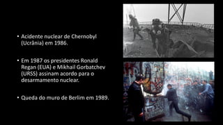 • Acidente nuclear de Chernobyl
(Ucrânia) em 1986.
• Em 1987 os presidentes Ronald
Regan (EUA) e Mikhail Gorbatchev
(URSS) assinam acordo para o
desarmamento nuclear.
• Queda do muro de Berlim em 1989.
 