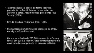 • Tancredo Neves é eleito, de forma indireta,
presidente do Brasil. Porém, morre antes de
assumir o cargo. Assume o vice-presidente José
Sarney (1985);
• Fim da ditadura militar no Brasil (1985);
• Promulgação da Constituição Brasileira de 1988,
em vigor até os dias atuais;
• Com uma inflação de 255,16% ao ano, José Sarney
lança, em 1986, o Plano Cruzado introduzindo uma
nova moeda e congelando os preços e salários.
 