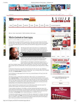7/14/2016 '80s-Era Cardinals on Team Legacy - 101Sports.com
http://www.101sports.com/2014/07/16/cardinals-legacy-80s-era/ 1/3
Ozzie Smith
⌂ Home » Major League Baseball » ’80s­Era Cardinals on Team Legacy
’80s-Era Cardinals on Team Legacy
 Posted by: Zoe Wolkowitz   in Major League Baseball   July 16, 2014
Flashback Week has provided 101ESPN the opportunity to relive one the greater decades the Cardinals
have ever known. The 1980s saw a transition for baseball, with offensive power numbers having dropped.
The Cardinals triumphed during this time, however, with three National League pennants and a World
Series title.
’80s MLB stars weren’t reliant on the home runs or recognition by the
press. Baseball was changing and began to revolve around speed and
relief pitching. If a team won, it was a team effort; not one big name or
big hit. In fact, nine different teams won World Series championships
during that decade.
“One of my favorite things about the ’80s was the variety there was in a
game,” said 101ESPN’s Kevin Wheeler. “In the ’80s it seemed like every
team had their own style and an era when there weren’t repeat
champions, there weren’t individual franchises dominating the entire
decade. I find that time just to be a great time in baseball history.”
During the 80’s era, teams began to change their lineups to focus on
speed. Cardinals manager Whitey Herzog implemented this strategy and
used “Runnin’ Redbirds” players like Ozzie Smith, Willie McGee, Lonnie Smith, and Vince Coleman. After
piling up stolen bases and countless RBI’s, this style of play was dubbed by the media and fans as “Whitey
Ball.”
“I think the two things that are crazy when I look at the team from ’85 is Tom Herr with 100 RBIs but
only eight home runs and Vince Coleman with 110 stolen bases. Just a completely different style of baseball
back then,” said Anthony Stalter on 101ESPN’s “The Turn.”
The ’82 Cardinals hit a major­league low of 67 home runs, but stole 200 bases on the way to their ninth
world championship.
“We weren’t a home run hitting team but I think that in 1982 we were a very fundamentally sound
team,” said Ozzie Smith on “The Kevin Wheeler Show.” “One of the things that made us very successful
was the fact that we moved as a unit and people don’t realize that when you play the game of baseball you
move as a unit. When one guy moves, it starts a chain reaction and that was one of the things that was
very special about our team because we were a total unit as far as defense was concerned, we had real
quality pitching, we had veterans that understood what there job was.”
Another change the ’80s era introduced was the rise of relief pitching and the role of the closer. The
Cardinals ruled the league with strong and consistent pitching performances.
“I was so excited to be sitting out in the bullpen on our bench watching that speed than being on the
mound watching that speed because I just watched pitcher, after pitcher, after pitcher come unraveled on
the mound and worry so much about someone peeping at first or stealing a base that they forget about
home plate,” said Ken Dayley, former Cardinals relief pitcher, on 101ESPN’s “The Turn.”
“I’ve had some wonderful years in St. Louis but that 1982 was a magical year for us because it all worked
and it all came together” said Smith. “We had guys that could run the ball down and pitchers that could
pitch to our defense. It made it a very easy trip to the ballpark everyday knowing that we were going to
have a chance to win because of how we went about our work.”
Listen Live Twitter Facebook TuneIn
Log in to the 101ESPN Rewards Club to enter
contests, win prizes, and more!
Log In
Sign Up
HOME BERNIE SHOWS WRITERS TEAMS MEDIA EVENTS EXTRAS FEATURED PROMOTION
Search...    V s PLAY-BY-PLAY Play by play is brought to you by Buffalo Wild Wings. 
Open
 