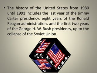 • The history of the United States from 1980 
until 1991 includes the last year of the Jimmy 
Carter presidency, eight years of the Ronald 
Reagan administration, and the first two years 
of the George H. W. Bush presidency, up to the 
collapse of the Soviet Union. 
 