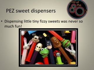 PEZ sweet dispensers 
• Dispensing little tiny fizzy sweets was never so 
much fun! 
 