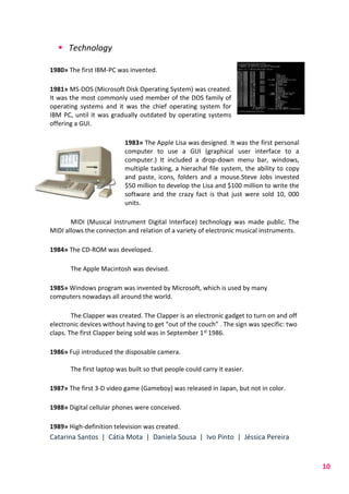 Catarina Santos | Cátia Mota | Daniela Sousa | Ivo Pinto | Jéssica Pereira
10
 Technology
1980» The first IBM-PC was invented.
1981» MS-DOS (Microsoft Disk Operating System) was created.
It was the most commonly used member of the DOS family of
operating systems and it was the chief operating system for
IBM PC, until it was gradually outdated by operating systems
offering a GUI.
1983» The Apple Lisa was designed. It was the first personal
computer to use a GUI (graphical user interface to a
computer.) It included a drop-down menu bar, windows,
multiple tasking, a hierachal file system, the ability to copy
and paste, icons, folders and a mouse.Steve Jobs invested
$50 million to develop the Lisa and $100 million to write the
software and the crazy fact is that just were sold 10, 000
units.
MIDI (Musical Instrument Digital Interface) technology was made public. The
MIDI allows the connecton and relation of a variety of electronic musical instruments.
1984» The CD-ROM was developed.
The Apple Macintosh was devised.
1985» Windows program was invented by Microsoft, which is used by many
computers nowadays all around the world.
The Clapper was created. The Clapper is an electronic gadget to turn on and off
electronic devices without having to get “out of the couch” . The sign was specific: two
claps. The first Clapper being sold was in September 1st 1986.
1986» Fuji introduced the disposable camera.
The first laptop was built so that people could carry it easier.
1987» The first 3-D video game (Gameboy) was released in Japan, but not in color.
1988» Digital cellular phones were conceived.
1989» High-definition television was created.
 