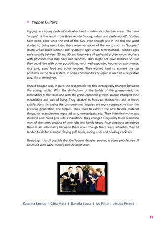 Catarina Santos | Cátia Mota | Daniela Sousa | Ivo Pinto | Jéssica Pereira
11
 Yuppie Culture
Yuppies are young professionals who lived in urban or suburban areas. The term
“yuppie” is the result from three words “young, urban and professional”. Studies
have been done since the end of the 60s, even though just in the 80s the word
started to being used. Later there were variations of the word, such as “buppies”
(black urban professionals) and “guppies” (gay urban professionals). Yuppies ages
were usually between 25 and 30 and they were all well-paid professionals’ workers
with positions that may have had benefits. They might not have children so that
they could live with other possibilities, with well-appointed houses or apartments,
nice cars, good food and other luxuries. They worked hard to achieve the top
positions in the class system. In some communities “yuppie” is used in a pejorative
way, like a stereotype.
Ronald Reagan was, in part, the responsible for this ideologically changes between
the young adults. With the diminution of the builds of the government, the
diminution of the taxes and with the great economic growth, people changed their
mentalities and way of living. They started to focus on themselves and in theirs
satisfactions increasing the consumerism. Yuppies are more conservative than the
previous generation, the hippies. They tend to valorize the new trends, material
things, for example new imported cars, new gadgets, etc. Their lifestyle rhythm was
stressful and could give into exhaustion. They changed frequently their residence
most of the times because of their jobs and family issues. According to a stereotype
there is an informality between them even though there were activities they all
tended to do for example playing golf, tenis, eating sushi and drinking cocktails.
Nowadays it’s still possible that the Yuppie lifestyle remains, as some people are still
obsessed with work, money and social position.
 