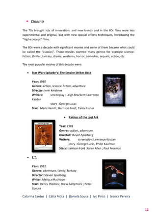 Catarina Santos | Cátia Mota | Daniela Sousa | Ivo Pinto | Jéssica Pereira
12
 Cinema
The 70s brought lots of innovations and new trends and in the 80s films were less
experimental and original, but with new special effects techniques, introducing the
“high-concept” films.
The 80s were a decade with significant movies and some of them became what could
be called the “classics”. Those movies covered many genres for example science-
fiction, thriller, fantasy, drama, westerns, horror, comedies, sequels, action, etc
The most popular movies of this decade were:
 Star Wars Episode V: The Empire Strikes Back
Year: 1980
Genres: action, science-fiction, adventure
Director: Irvin Kershner
Writers: screenplay : Leigh Brackett; Lawrence
Kasdan
story : George Lucas
Stars: Mark Hamill ; Harrison Ford ; Carrie Fisher
 Raiders of the Lost Ark
Year: 1981
Genres: action, adventure
Director: Steven Spielberg
Writers: screenplay: Lawrence Kasdan
story : George Lucas, Philip Kaufman
Stars: Harrison Ford ;Karen Allen ; Paul Freeman
 E.T.
Year: 1982
Genres: adventure, family, fantasy
Director: Steven Spielberg
Writer: Melissa Mathison
Stars: Henry Thomas ; Drew Barrymore ; Peter
Coyote
 