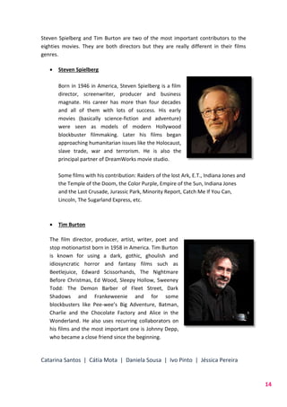 Catarina Santos | Cátia Mota | Daniela Sousa | Ivo Pinto | Jéssica Pereira
14
Steven Spielberg and Tim Burton are two of the most important contributors to the
eighties movies. They are both directors but they are really different in their films
genres.
 Steven Spielberg
Born in 1946 in America, Steven Spielberg is a film
director, screenwriter, producer and business
magnate. His career has more than four decades
and all of them with lots of success. His early
movies (basically science-fiction and adventure)
were seen as models of modern Hollywood
blockbuster filmmaking. Later his films began
approaching humanitarian issues like the Holocaust,
slave trade, war and terrorism. He is also the
principal partner of DreamWorks movie studio.
Some films with his contribution: Raiders of the lost Ark, E.T., Indiana Jones and
the Temple of the Doom, the Color Purple, Empire of the Sun, Indiana Jones
and the Last Crusade, Jurassic Park, Minority Report, Catch Me If You Can,
Lincoln, The Sugarland Express, etc.
 Tim Burton
The film director, producer, artist, writer, poet and
stop motionartist born in 1958 in America. Tim Burton
is known for using a dark, gothic, ghoulish and
idiosyncratic horror and fantasy films such as
Beetlejuice, Edward Scissorhands, The Nightmare
Before Christmas, Ed Wood, Sleepy Hollow, Sweeney
Todd: The Demon Barber of Fleet Street, Dark
Shadows and Frankeweenie and for some
blockbusters like Pee-wee’s Big Adventure, Batman,
Charlie and the Chocolate Factory and Alice in the
Wonderland. He also uses recurring collaborators on
his films and the most important one is Johnny Depp,
who became a close friend since the beginning.
 