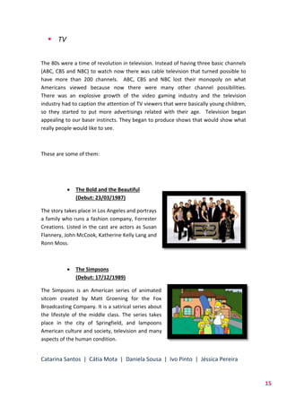 Catarina Santos | Cátia Mota | Daniela Sousa | Ivo Pinto | Jéssica Pereira
15
 TV
The 80s were a time of revolution in television. Instead of having three basic channels
(ABC, CBS and NBC) to watch now there was cable television that turned possible to
have more than 200 channels. ABC, CBS and NBC lost their monopoly on what
Americans viewed because now there were many other channel possibilities.
There was an explosive growth of the video gaming industry and the television
industry had to caption the attention of TV viewers that were basically young children,
so they started to put more advertisings related with their age. Television began
appealing to our baser instincts. They began to produce shows that would show what
really people would like to see.
These are some of them:
 The Bold and the Beautiful
(Debut: 23/03/1987)
The story takes place in Los Angeles and portrays
a family who runs a fashion company, Forrester
Creations. Listed in the cast are actors as Susan
Flannery, John McCook, Katherine Kelly Lang and
Ronn Moss.
 The Simpsons
(Debut: 17/12/1989)
The Simpsons is an American series of animated
sitcom created by Matt Groening for the Fox
Broadcasting Company. It is a satirical series about
the lifestyle of the middle class. The series takes
place in the city of Springfield, and lampoons
American culture and society, television and many
aspects of the human condition.
 
