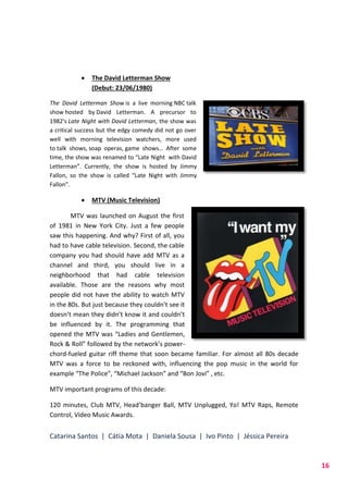 Catarina Santos | Cátia Mota | Daniela Sousa | Ivo Pinto | Jéssica Pereira
16
 The David Letterman Show
(Debut: 23/06/1980)
The David Letterman Show is a live morning NBC talk
show hosted by David Letterman. A precursor to
1982's Late Night with David Letterman, the show was
a critical success but the edgy comedy did not go over
well with morning television watchers, more used
to talk shows, soap operas, game shows… After some
time, the show was renamed to “Late Night with David
Letterman”. Currently, the show is hosted by Jimmy
Fallon, so the show is called “Late Night with Jimmy
Fallon”.
 MTV (Music Television)
MTV was launched on August the first
of 1981 in New York City. Just a few people
saw this happening. And why? First of all, you
had to have cable television. Second, the cable
company you had should have add MTV as a
channel and third, you should live in a
neighborhood that had cable television
available. Those are the reasons why most
people did not have the ability to watch MTV
in the 80s. But just because they couldn’t see it
doesn’t mean they didn’t know it and couldn’t
be influenced by it. The programming that
opened the MTV was “Ladies and Gentlemen,
Rock & Roll” followed by the network’s power-
chord-fueled guitar riff theme that soon became familiar. For almost all 80s decade
MTV was a force to be reckoned with, influencing the pop music in the world for
example “The Police”, “Michael Jackson” and “Bon Jovi” , etc.
MTV important programs of this decade:
120 minutes, Club MTV, Head’banger Ball, MTV Unplugged, Yo! MTV Raps, Remote
Control, Video Music Awards.
 