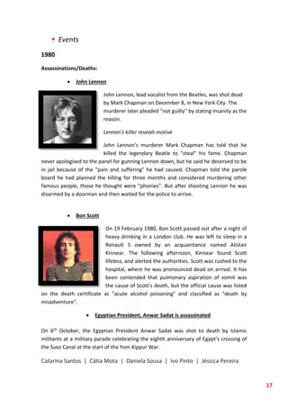 Catarina Santos | Cátia Mota | Daniela Sousa | Ivo Pinto | Jéssica Pereira
17
 Events
1980
Assassinations/Deaths:
 John Lennon
John Lennon, lead vocalist from the Beatles, was shot dead
by Mark Chapman on December 8, in New York City. The
murderer later pleaded "not guilty" by stating insanity as the
reason.
Lennon's killer reveals motive
John Lennon's murderer Mark Chapman has told that he
killed the legendary Beatle to "steal" his fame. Chapman
never apologised to the panel for gunning Lennon down, but he said he deserved to be
in jail because of the "pain and suffering" he had caused. Chapman told the parole
board he had planned the killing for three months and considered murdering other
famous people, those he thought were "phonies". But after shooting Lennon he was
disarmed by a doorman and then waited for the police to arrive.
 Bon Scott
On 19 February 1980, Bon Scott passed out after a night of
heavy drinking in a London club. He was left to sleep in a
Renault 5 owned by an acquaintance named Alistair
Kinnear. The following afternoon, Kinnear found Scott
lifeless, and alerted the authorities. Scott was rushed to the
hospital, where he was pronounced dead on arrival. It has
been contended that pulmonary aspiration of vomit was
the cause of Scott's death, but the official cause was listed
on the death certificate as "acute alcohol poisoning" and classified as "death by
misadventure".
 Egyptian President, Anwar Sadat is assassinated
On 6th October, the Egyptian President Anwar Sadat was shot to death by Islamic
militants at a military parade celebrating the eighth anniversary of Egypt’s crossing of
the Suez Canal at the start of the Yom Kippur War.
 