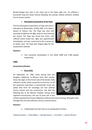 Catarina Santos | Cátia Mota | Daniela Sousa | Ivo Pinto | Jéssica Pereira
19
Ronald Reagan was shot in the chest and in the lower right arm. He suffered a
punctured lung and heavy internal bleeding, but prompt medical attention allowed
him to recover quickly.
 Attempted assassination of the Pope
The first attempted assassination of Pope John Paul II
took place on Wednesday, 13 May 1981, in St. Peter's
Square at Vatican City. The Pope was shot and
wounded by Mehmet Ali Ağca while he was entering
the square. The Pope was struck four times, and
suffered severe blood loss. Ağca was apprehended
immediately, and later sentenced to life in prison by
an Italian court. The Pope later forgave Ağca for the
assassination attempt.
Disasters:
 Two successive earthquakes in Iran killed 3,000 and 1,500 people,
respectively
1982
Assasinations/Deaths:
 Grace Kelly
On September 13, 1982, while driving with her
daughter, Stéphanie, to Monaco from their country
home, Roc Agel, on the French side of the border, Kelly
suffered a stroke, which caused her to drive her car off
the serpentine road down a mountainside. Grace was
pulled alive from the wreckage, but had suffered
serious injuries and was unconscious. She died the
following day at the Monaco Hospital, having never
regained consciousness; she was 52 years old. It was
initially reported that Princess Stéphanie suffered only minor bruising, although it later
emerged that she had suffered a serious cervical fracture.
Disasters:
 1,500 people lost their lives as an earthquake hit Yemen
 