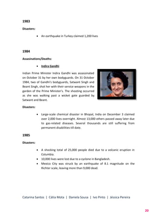 Catarina Santos | Cátia Mota | Daniela Sousa | Ivo Pinto | Jéssica Pereira
20
1983
Disasters:
 An earthquake in Turkey claimed 1,200 lives
1984
Assasinations/Deaths:
 Indira Gandhi
Indian Prime Minister Indira Gandhi was assassinated
on October 31 by her own bodyguards. On 31 October
1984, two of Gandhi's bodyguards, Satwant Singh and
Beant Singh, shot her with their service weapons in the
garden of the Prime Minister's. The shooting occurred
as she was walking past a wicket gate guarded by
Satwant and Beant.
Disasters:
 Large-scale chemical disaster in Bhopal, India on December 3 claimed
over 2,000 lives overnight. Almost 13,000 others passed away later due
to gas-related diseases. Several thousands are still suffering from
permanent disabilities till date.
1985
Disasters:
 A shocking total of 25,000 people died due to a volcanic eruption in
Columbia.
 10,000 lives were lost due to a cyclone in Bangladesh.
 Mexico City was struck by an earthquake of 8.1 magnitude on the
Richter scale, leaving more than 9,000 dead.
 