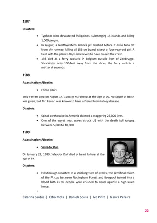 Catarina Santos | Cátia Mota | Daniela Sousa | Ivo Pinto | Jéssica Pereira
22
1987
Disasters:
 Typhoon Nina devastated Philippines, submerging 14 islands and killing
1,000 people.
 In August, a Northwestern Airlines jet crashed before it even took off
from the runway, killing all 156 on board except a four-year-old girl. A
fault with the plane's flaps is believed to have caused the crash.
 193 died as a ferry capsized in Belgium outside Port of Zeebrugge.
Shockingly, only 100-feet away from the shore, the ferry sunk in a
matter of seconds.
1988
Assassinations/Deaths:
 Enzo Ferrari
Enzo Ferrari died on August 14, 1988 in Maranello at the age of 90. No cause of death
was given, but Mr. Ferrari was known to have suffered from kidney disease.
Disasters:
 Spitak earthquake in Armenia claimed a staggering 25,000 lives.
 One of the worst heat waves struck US with the death toll ranging
between 5,000 to 10,000.
1989
Assassinations/Deaths:
 Salvador Dali
On January 23, 1989, Salvador Dalí died of heart failure at the
age of 84.
Disasters:
 Hillsborough Disaster: In a shocking turn of events, the semifinal match
of the FA cup between Nottingham Forest and Liverpool turned into a
blood bath as 96 people were crushed to death against a high-wired
fence.

 