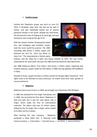 Catarina Santos | Cátia Mota | Daniela Sousa | Ivo Pinto | Jéssica Pereira
24
 Cynthia Lauper
Cynthia Ann Stephanie Lauper was born on June 22,
1953, in Brooklyn, New York. She did not do well in
school, and was reportedly kicked out of several
parochial schools in her youth. Despite her hard times,
she discovered a love of singing at an early age, and was
writing her own songs by the age of 12.
With her eclectic clothes, flamboyantly styled
hair, and contagious pop melodies, Lauper
took the music world by surprise. The 1983
recording sold almost 5 million copies and
featured her first hit, "Girls Just Want to
Have Fun." The song became a female party
anthem, and the video for it went into heavy rotation on MTV. She was further
rewarded for her work when she won the 1984 Grammy Award for Best New Artist.
Her 1986 follow-up album, True Colors, sold nearly 1 million copies. Exploring new
creative avenues, Lauper made her film debut in 1988 starring opposite Jeff Goldblum
in Vibes.
Outside of music, Lauper has been a tireless activist for the gay rights movement. "Civil
rights have to be afforded to every American, no matter what their color, gender or
sexual preference.
 Madonna
Madonna, born Louis Cicconi, in 1958, was brought up in Rochester Hills Michigan.
In 1982 she released her first single 'Everybody' and
in 1983, she launched her first album 'Madonna' It
sold very well, but it was her next album 'Like a
Virgin' which made her into an international
superstar. The album sold over 12 million copies,
helped by the hit single 'Like a Virgin' which stayed
at number one for 6 weeks.
After forming her own company - Madonna,
produced a book titled 'Sex'. It featured nude
 
