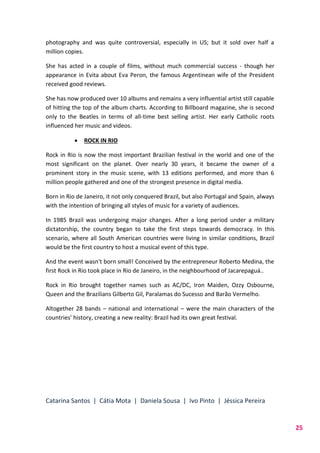 Catarina Santos | Cátia Mota | Daniela Sousa | Ivo Pinto | Jéssica Pereira
25
photography and was quite controversial, especially in US; but it sold over half a
million copies.
She has acted in a couple of films, without much commercial success - though her
appearance in Evita about Eva Peron, the famous Argentinean wife of the President
received good reviews.
She has now produced over 10 albums and remains a very influential artist still capable
of hitting the top of the album charts. According to Billboard magazine, she is second
only to the Beatles in terms of all-time best selling artist. Her early Catholic roots
influenced her music and videos.
 ROCK IN RIO
Rock in Rio is now the most important Brazilian festival in the world and one of the
most significant on the planet. Over nearly 30 years, it became the owner of a
prominent story in the music scene, with 13 editions performed, and more than 6
million people gathered and one of the strongest presence in digital media.
Born in Rio de Janeiro, it not only conquered Brazil, but also Portugal and Spain, always
with the intention of bringing all styles of music for a variety of audiences.
In 1985 Brazil was undergoing major changes. After a long period under a military
dictatorship, the country began to take the first steps towards democracy. In this
scenario, where all South American countries were living in similar conditions, Brazil
would be the first country to host a musical event of this type.
And the event wasn't born small! Conceived by the entrepreneur Roberto Medina, the
first Rock in Rio took place in Rio de Janeiro, in the neighbourhood of Jacarepaguá..
Rock in Rio brought together names such as AC/DC, Iron Maiden, Ozzy Osbourne,
Queen and the Brazilians Gilberto Gil, Paralamas do Sucesso and Barão Vermelho.
Altogether 28 bands – national and international – were the main characters of the
countries' history, creating a new reality: Brazil had its own great festival.
 