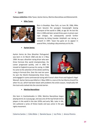 Catarina Santos | Cátia Mota | Daniela Sousa | Ivo Pinto | Jéssica Pereira
27
 Sport
Famous celebrities: Mike Tyson, Ayrton Senna, Martina Navratilova and Muhamed Ali.
 Mike Tyson:
Born in Brooklyn, New York, on June 30, 1966, Mike
Tyson became the youngest heavyweight boxing
champion of the world in 1986, at age 20. He lost the
title in 1990 and later served three years in prison over
rape charges. He subsequently earned further
notoriety by biting Evander Holyfield's ear during a
rematch in 1997. Tyson has gone on to appear in
several films, including a documentary on his life.
 Ayrton Senna:
Ayrton Senna da Silva (Brazilian Portuguese)
was born in 21 March 1960 and die in 1 May
1994. He was a Brazilian racing driver who won
three Formula One world championships. His
career progressed quickly, and in 1982 he
moved to England to pursue his racing. In 1984
he came to the attention of the whole world by
racing in Formula One. Over the next ten years
he won the World Championship three times
and engaged in some controversial racing with France's Alain Prost and England's Nigel
Mansell. Ayrton Senna was killed on 1 May 1994 in a race at the San Marino Grand Prix
when his car, which had been beset with problems the entire season, inexplicably left
the track and crashed into the concrete barrier.
 Martina Navratilova
She born in Czechoslovakia in 1956, Martina Navratilova began
playing tennis at a young age, and was one of the top female tennis
players in the world in the late 1970s and early '80s. Later in life,
she authored a series of fiction books and was active in the gay
rights movement.
 