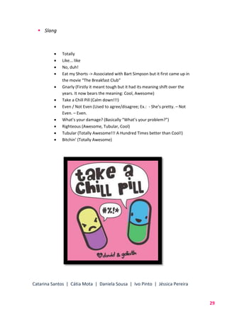 Catarina Santos | Cátia Mota | Daniela Sousa | Ivo Pinto | Jéssica Pereira
29
 Slang
 Totally
 Like... like
 No, duh!
 Eat my Shorts -> Associated with Bart Simpson but it first came up in
the movie “The Breakfast Club”
 Gnarly (Firstly it meant tough but it had its meaning shift over the
years. It now bears the meaning: Cool, Awesome)
 Take a Chill Pill (Calm down!!!)
 Even / Not Even (Used to agree/disagree; Ex.: - She’s pretty. – Not
Even. – Even.
 What’s your damage? (Basically “What’s your problem?”)
 Righteous (Awesome, Tubular, Cool)
 Tubular (Totally Awesome!!! A Hundred Times better than Cool!)
 Bitchin’ (Totally Awesome)
 