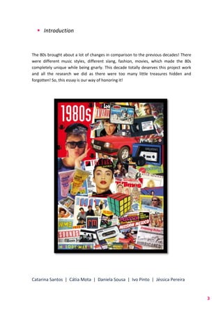 Catarina Santos | Cátia Mota | Daniela Sousa | Ivo Pinto | Jéssica Pereira
3
 Introduction
The 80s brought about a lot of changes in comparison to the previous decades! There
were different music styles, different slang, fashion, movies, which made the 80s
completely unique while being gnarly. This decade totally deserves this project work
and all the research we did as there were too many little treasures hidden and
forgotten! So, this essay is our way of honoring it!
 