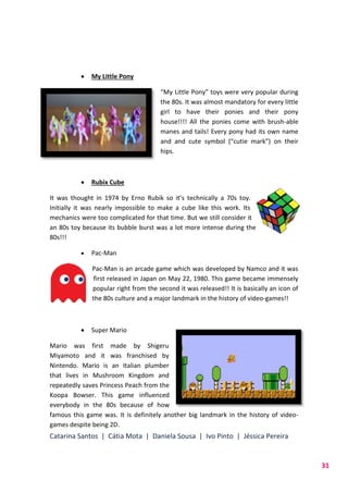 Catarina Santos | Cátia Mota | Daniela Sousa | Ivo Pinto | Jéssica Pereira
31
 My Little Pony
“My Little Pony” toys were very popular during
the 80s. It was almost mandatory for every little
girl to have their ponies and their pony
house!!!! All the ponies come with brush-able
manes and tails! Every pony had its own name
and and cute symbol (“cutie mark”) on their
hips.
 Rubix Cube
It was thought in 1974 by Erno Rubik so it’s technically a 70s toy.
Initially it was nearly impossible to make a cube like this work. Its
mechanics were too complicated for that time. But we still consider it
an 80s toy because its bubble burst was a lot more intense during the
80s!!!
 Pac-Man
Pac-Man is an arcade game which was developed by Namco and it was
first released in Japan on May 22, 1980. This game became immensely
popular right from the second it was released!! It is basically an icon of
the 80s culture and a major landmark in the history of video-games!!
 Super Mario
Mario was first made by Shigeru
Miyamoto and it was franchised by
Nintendo. Mario is an Italian plumber
that lives in Mushroom Kingdom and
repeatedly saves Princess Peach from the
Koopa Bowser. This game influenced
everybody in the 80s because of how
famous this game was. It is definitely another big landmark in the history of video-
games despite being 2D.
 