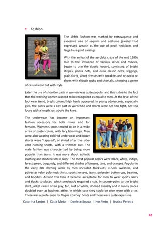 Catarina Santos | Cátia Mota | Daniela Sousa | Ivo Pinto | Jéssica Pereira
32
 Fashion
The 1980s fashion was marked by extravagance and
excessive use of sequins and costume jewelry that
expressed wealth as the use of pearl necklaces and
large faux-gold earrings.
With the arrival of the aerobics craze of the mid 1980s
due to the influence of various series and movies,
began to use the classic leotard, consisting of bright
stripes, polka dots, and even elastic belts, leggings,
plaid skirts, short dresses with sneakers and no socks or
shoes with slouch socks and shortalls, choosing a genre
of casual wear but with style.
Later the use of shoulder pads in women was quite popular and this is due to the fact
that the working women wanted to be recognized as equal to men. At the level of the
footwear trend, bright colored high heels appeared. In young adolescents, especially
girls, the pants were a key part in wardrobe and shorts were not too tight, not too
loose with a length just above the knee.
The underwear has become an important
fashion accessory for both males and for
females. Women's looks tended to be in a wide
array of pastel colors, with lacy trimmings. Men
were also wearing colored underwear and boxer
shorts were "tapered", or styled after the side-
vent running shorts, with a trimmer cut. The
male fashion was characterized by being more
popular than jeans. It was more about athletic
clothing and moderation in color. The most popular colors were black, white, indigo,
forest green, burgundy, and different shades of browns, tans, and oranges. Popular in
the early 80s clothing worn by men included tracksuits, v-neck sweaters, and
polyester velor polo-neck shirts, sports jerseys, jeans, polyester button-ups, beanies,
and hoodies. Around this time it became acceptable for men to wear sports coats
and slacks to places which previously required a suit. In counterpoint to the bright
shirt, jackets were often gray, tan, rust or white, donned casually and in sunny places
doubled even as business attire, in which case they could be seen worn with a tie.
There was a preference for Vogue cowboy boots and these were quite expensive.
 