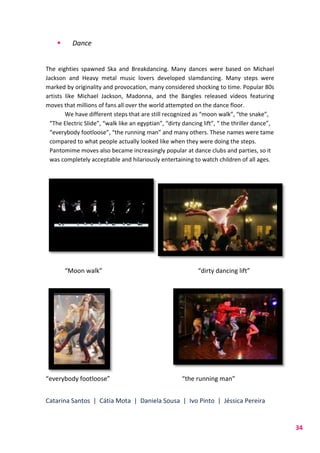 Catarina Santos | Cátia Mota | Daniela Sousa | Ivo Pinto | Jéssica Pereira
34
 Dance
The eighties spawned Ska and Breakdancing. Many dances were based on Michael
Jackson and Heavy metal music lovers developed slamdancing. Many steps were
marked by originality and provocation, many considered shocking to time. Popular 80s
artists like Michael Jackson, Madonna, and the Bangles released videos featuring
moves that millions of fans all over the world attempted on the dance floor.
We have different steps that are still recognized as “moon walk”, “the snake”,
“The Electric Slide”, “walk like an egyptian”, “dirty dancing lift”, “ the thriller dance”,
“everybody footloose”, “the running man” and many others. These names were tame
compared to what people actually looked like when they were doing the steps.
Pantomime moves also became increasingly popular at dance clubs and parties, so it
was completely acceptable and hilariously entertaining to watch children of all ages.
“Moon walk” “dirty dancing lift”
“everybody footloose” “the running man”
 