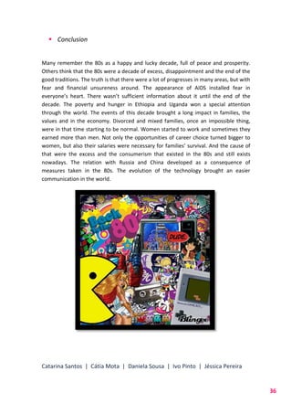 Catarina Santos | Cátia Mota | Daniela Sousa | Ivo Pinto | Jéssica Pereira
36
 Conclusion
Many remember the 80s as a happy and lucky decade, full of peace and prosperity.
Others think that the 80s were a decade of excess, disappointment and the end of the
good traditions. The truth is that there were a lot of progresses in many areas, but with
fear and financial unsureness around. The appearance of AIDS installed fear in
everyone’s heart. There wasn’t sufficient information about it until the end of the
decade. The poverty and hunger in Ethiopia and Uganda won a special attention
through the world. The events of this decade brought a long impact in families, the
values and in the economy. Divorced and mixed families, once an impossible thing,
were in that time starting to be normal. Women started to work and sometimes they
earned more than men. Not only the opportunities of career choice turned bigger to
women, but also their salaries were necessary for families’ survival. And the cause of
that were the excess and the consumerism that existed in the 80s and still exists
nowadays. The relation with Russia and China developed as a consequence of
measures taken in the 80s. The evolution of the technology brought an easier
communication in the world.
 