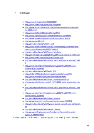 Catarina Santos | Cátia Mota | Daniela Sousa | Ivo Pinto | Jéssica Pereira
37
 Biblioweb
 http://www.imdb.com/list/ls000163210/
 http://www.liketotally80s.com/80s-slang.html
 http://www.buzzle.com/articles/1980s-timeline-important-events-of-
the-1980s.html
 http://www.liketotally80s.com/80s-toys.html
 http://www.eightyeightynine.com/games/rubiks-cube.html
 http://www.suapesquisa.com/musicacultura/anos_80.htm
 http://www.anos80.net/
 http://en.wikipedia.org/wiki/Live_aid
 http://www.entertainmentscene360.com/index.php/the-history-and-
evolution-of-television-the-1980s-5-46314/
 http://en.wikipedia.org/wiki/Steven_Spielberg
 http://am2407spark.blogspot.pt/2012/02/yuppie-culture-in-1980s.html
 http://www.liketotally80s.com/patrick-nagel.html
 http://en.wikipedia.org/wiki/United_States_presidential_election,_198
0
 http://www.washingtontimes.com/news/2005/dec/18/20051218-
125505-3437r/?page=all
 http://en.wikipedia.org/wiki/Berlin_Wall
 http://history1900s.about.com/od/coldwa1/a/berlinwall.htm
http://www.infoplease.com/spot/malitimeline1.html
 http://en.wikipedia.org/wiki/Anwar_Sadat#Assassination
 http://www.palestinefacts.org/pf_1967to1991_sadat_assassination.ph
p
 http://en.wikipedia.org/wiki/United_States_presidential_election,_198
0
 http://www.washingtontimes.com/news/2005/dec/18/20051218-
125505-3437r/?page=all
 http://en.wikipedia.org/wiki/Robert_Mugabe
 http://www.biography.com/people/robert-mugabe-9417391
 http://en.wikipedia.org/wiki/Olympic_Games_scandals_and_controvers
ies
 http://en.wikipedia.org/wiki/Olympic_Games
 http://www.huffingtonpost.com/bob-burnett/boycott-the-winter-
olympi_b_4439037.html
 