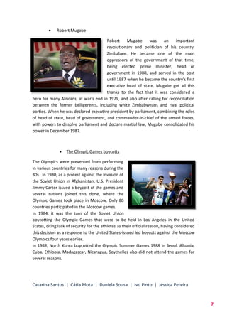 Catarina Santos | Cátia Mota | Daniela Sousa | Ivo Pinto | Jéssica Pereira
7
 Robert Mugabe
Robert Mugabe was an important
revolutionary and politician of his country,
Zimbabwe. He became one of the main
oppressors of the government of that time,
being elected prime minister, head of
government in 1980, and served in the post
until 1987 when he became the country's first
executive head of state. Mugabe got all this
thanks to the fact that it was considered a
hero for many Africans, at war's end in 1979, and also after calling for reconciliation
between the former belligerents, including white Zimbabweans and rival political
parties. When he was declared executive president by parliament, combining the roles
of head of state, head of government, and commander-in-chief of the armed forces,
with powers to dissolve parliament and declare martial law, Mugabe consolidated his
power in December 1987.
 The Olimpic Games boycotts
The Olympics were prevented from performing
in various countries for many reasons during the
80s. In 1980, as a protest against the invasion of
the Soviet Union in Afghanistan, U.S. President
Jimmy Carter issued a boycott of the games and
several nations joined this done, where the
Olympic Games took place in Moscow. Only 80
countries participated in the Moscow games.
In 1984, it was the turn of the Soviet Union
boycotting the Olympic Games that were to be held in Los Angeles in the United
States, citing lack of security for the athletes as their official reason, having considered
this decision as a response to the United States-issued led boycott against the Moscow
Olympics four years earlier.
In 1988, North Korea boycotted the Olympic Summer Games 1988 in Seoul. Albania,
Cuba, Ethiopia, Madagascar, Nicaragua, Seychelles also did not attend the games for
several reasons.
 