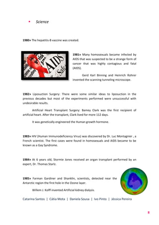 Catarina Santos | Cátia Mota | Daniela Sousa | Ivo Pinto | Jéssica Pereira
8
 Science
1980» The hepatitis-B vaccine was created.
1981» Many homosexuals became infected by
AIDS that was suspected to be a strange form of
cancer that was highly contagious and fatal
(AIDS).
Gerd Karl Binning and Heinrich Rohrer
invented the scanning tunneling microscope.
1982» Liposuction Surgery: There were some similar ideas to liposuction in the
previous decades but most of the experiments performed were unsuccessful with
undesirable results.
Artificial Heart Transplant Surgery: Bamey Clark was the first recipient of
artificial heart. After the transplant, Clark lived for more 112 days.
It was genetically engineered the Human growth hormone.
1983» HIV (Human Immunodeficiency Virus) was discovered by Dr. Luc Montagnier , a
French scientist. The first cases were found in homosexuals and AIDS became to be
known as a Gay Syndrome.
1984» At 6 years old, Stormie Jones received an organ transplant performed by an
expert, Dr. Thomas Starlz.
1985» Farman Gardiner and Shanklin, scientists, detected near the
Antarctic region the first hole in the Ozone layer.
Willem J. Kolff invented Artificial kidney dialysis.
 