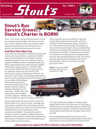 …Stay tuned as we explore the 90’s in Volume 4, due out in November.
Stout’s Bus
Service Grows…
Stout’s Charter Is BORN!
Below: Stout’s first SETRA,
European Touring Coach,
purchased in 1986.
Below: Stout’s first SETRA,
European Touring Coach,
purchased in 1986.
Harry - a.k.a. Shane, was pushing his parent’s school
bus company to new heights with extra-curricular
trips. He was adding revenue, not overhead, which
powerfully displayed his natural“business man”
abilities, yet his gut feelings yearned for more.
And Then There Were Two
A part-time driver position at STARR gave Shane the
training necessary to drive a motorcoach. Before
long, his instincts led him to his father with the
confirmation that his own business was what he
needed to fulfill his dreams. Trepidation aside, his
father supported the idea with a loan for $20,000,
which Shane used to buy two 1974 GMC 4905
coaches from STARR and Stout’s Charter Service,
Inc. was born, becoming one of only 1,500
motorcoach companies operating in the U.S. His
dad went a step further, scouring the entire phone
book to create a mailing list of potential clients, and
the envelope stuffing began.
Shane and his wife, Dena,
invested countless hours in the
business. Shane recalled an
indispensable figure in the
early days – Sidney Miles, the
unsung hero who handled
countless odd jobs.“Without him,
Stout’s wouldn’t be where it is today,”said Shane.
The company’s first trip was a two-bus move to a
Phillies game for St. James Church. Ironically, one
of the buses cancelled. Harry reluctantly sent the
second driver, Mark Case, home. At that moment he
realized that his role as entrepreneur had
transformed to leader. He would now, and for
decades to come, control the welfare of those he
employed. This awareness, along with attentiveness
to the needs of customers, were invaluable factors
to the rooted success of Stout’s.
Stout’s bought two more vehicles in 1984 and
shortly after, traded one for another, and then
another. The fleet was taking shape. However, it
was 1986 when the Stout image embarked on a
monumental transformation. Shane and Dena flew
to Germany and toured the Kassbohrer factory, the
manufacturer of SETRA, a European touring coach.
The outside was vividly painted, making it livelier
than the silver paneled American units. The vehicle
kneeled, allowing easier boarding. The interior
featured plush seats, arm and foot rests and
panoramic views.
Revisiting
Volume 3 of 5
The 1980’s
October 2010
T r a n s p o r t a t i o n
C
ELEBRATING OVER 50 YEAR
S
ESTABLISHED IN 1960
The sixth motorcoach added to the fleet would
propel Stout’s into a class of its own, for this type of
vehicle was scarce among US operators. Adhering to
his dad’s favorite saying –“Columbus took a chance,”
Shane did the same with the new style coach and it
paid off.
He eventually stopped driving to focus on the
operations of the company, educating his staff about
his passion for service and his drive to be the best.
 