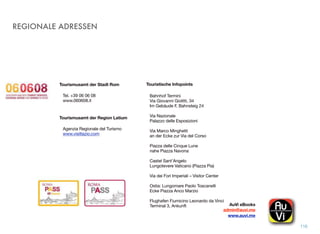 REGIONALE ADRESSEN
116
Tourismusamt der Stadt Rom
Tel. +39 06 06 08
www.060608.it
Tourismusamt der Region Latium
Agenzia Regionale del Turismo
www.visitlazio.com
Bahnhof Termini
Via Giovanni Giolitti, 34
Im Gebäude F, Bahnsteig 24
Via Nazionale
Palazzo delle Esposizioni
Via Marco Minghetti
an der Ecke zur Via del Corso
Piazza delle Cinque Lune
nahe Piazza Navona
Castel Sant’Angelo
Lungotevere Vaticano (Piazza Pia)
Via dei Fori Imperiali – Visitor Center
Ostia: Lungomare Paolo Toscanelli
Ecke Piazza Anco Marzio
Flughafen Fiumicino Leonardo da Vinci
Terminal 3, Ankunft
Touristische Infopoints
AuVi eBooks!
admin@auvi.me
www.auvi.me
 