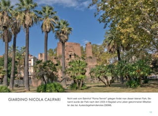 Nicht weit vom Bahnhof “Roma Termini” gelegen ﬁndet man diesen kleinen Park. Be-
nannt wurde der Park nach dem 2005 in Bagdad ums Leben gekommenen Mitarbei-
ter des ital. Auslandsgeheimdienstes (SISMI).
12
GIARDINO NICOLA CALIPARI
 