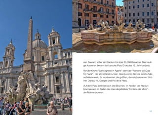 nen Bau und schuf ein Stadium für über 30.000 Besucher. Das heuti-
ge Aussehen bekam der barocke Platz Ende des 15. Jahrhunderts.
Vor der Kirche “Sant'Agnese in Agone” steht der “Fontana dei Quat-
tro Fiumi” - der Vierströmebrunnen. Gian Lorenzo Bernini, erschuf die-
se Meisterwerk. Es repräsentiert die größten, damals bekannten Strö-
me: Donau, Nil, Ganges und Rio de la Plata.
Auf dem Platz beﬁnden sich drei Brunnen, im Norden der Neptun-
brunnen und im Süden die oben abgebildete “Fontana del Moro” -
der Mohrenbrunnen.
16
 