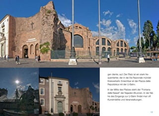 gen diente, auf. Der Platz ist ein stark fre-
quentierter, der in die Via Nazionale mündet
Kreisverkehr. Erreichbar ist der Piazza della
Repubblica mit der U-Bahn.
In der Mitte des Platzes steht der “Fontana
delle Naiadi” der Najaden-Brunnen. In der Nä-
he des Eingangs zur U-Bahn ﬁndet man oft
Kunstmärkte und Veranstaltungen.
18
 