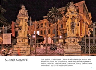 In der Nähe der “Quattro Fontane” - der vier Brunnen, beﬁndet sich der 1638 fertig
gestellte Barockpalast. Hier kann man einen Teil der Werke der Nationalgalerie Anti-
ker Kunst bewundern. Erreichbar über die U-Bahnstation Barberini, sollte man dieses
herrschaftliche Gebäude und seine Schätze ansehen.
23
PALAZZO BARBERINI
 