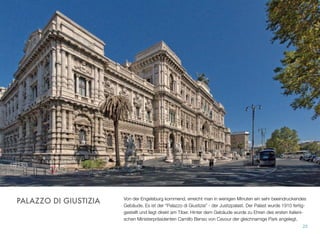 Von der Engelsburg kommend, erreicht man in wenigen Minuten ein sehr beeindruckendes
Gebäude. Es ist der “Palazzo di Giustizia” - der Justizpalast. Der Palast wurde 1910 fertig-
gestellt und liegt direkt am Tiber. Hinter dem Gebäude wurde zu Ehren des ersten italieni-
schen Ministerpräsidenten Camillo Benso von Cavour der gleichnamige Park angelegt.
25
PALAZZO DI GIUSTIZIA
 