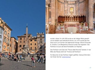 wurden, erbaut. Im Jahr 609 wurde es der heiligen Maria geweiht
und ist seitdem eine katholische Kirche. Um 1870 wurde das Pan-
theon auch zum Schrein der italienischen Könige. Vittorio Emanuele
II, Umberto I und Margherita di Savoia wurden hier begraben. Das
Pantheon ist auch die letzte Ruhestätte von Raphael.
Das Pantheon wird über den “Piazza della Rotunda” betreten. In der
Mitte des Platzes steht der “Fontana del Pantheon”.
Für Besucher ist das Pantheon täglich geöffnet. Genaue Informatio-
nen ﬁnden Sie hier: turismoroma.it
27
 