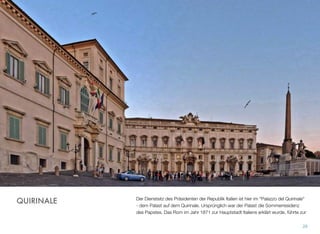 Der Dienstsitz des Präsidenten der Republik Italien ist hier im “Palazzo del Quirinale”
- dem Palast auf dem Quirinale. Ursprünglich war der Palast die Sommerresidenz
des Papstes. Das Rom im Jahr 1871 zur Hauptstadt Italiens erklärt wurde, führte zur
28
QUIRINALE
 